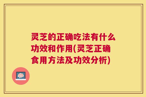 灵芝的正确吃法有什么功效和作用(灵芝正确食用方法及功效分析)