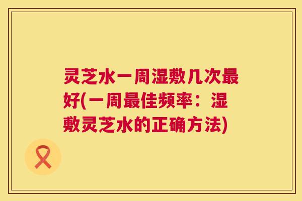 灵芝水一周湿敷几次最好(一周最佳频率：湿敷灵芝水的正确方法)