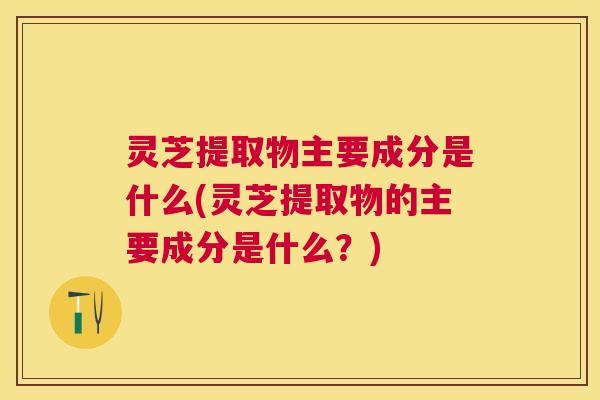 灵芝提取物主要成分是什么(灵芝提取物的主要成分是什么？)