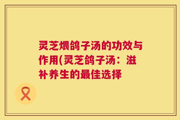 灵芝煨鸽子汤的功效与作用(灵芝鸽子汤：滋补养生的最佳选择