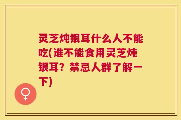 灵芝炖银耳什么人不能吃(谁不能食用灵芝炖银耳？禁忌人群了解一下)