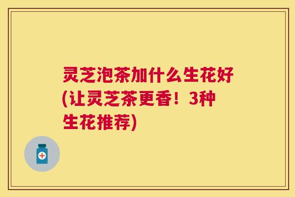 灵芝泡茶加什么生花好(让灵芝茶更香！3种生花推荐)