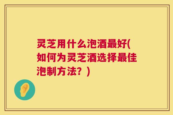 灵芝用什么泡酒最好(如何为灵芝酒选择最佳泡制方法？)