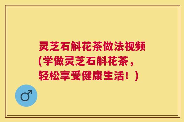 灵芝石斛花茶做法视频(学做灵芝石斛花茶，轻松享受健康生活！)