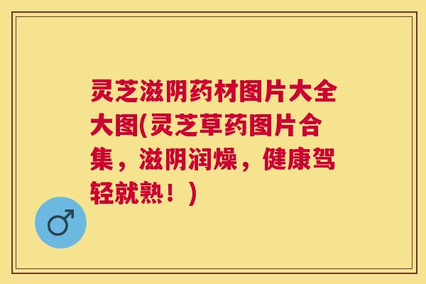 灵芝滋阴药材图片大全大图(灵芝草药图片合集，滋阴润燥，健康驾轻就熟！)