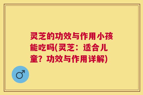 灵芝的功效与作用小孩能吃吗(灵芝：适合儿童？功效与作用详解)