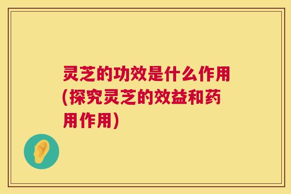 灵芝的功效是什么作用(探究灵芝的效益和药用作用)