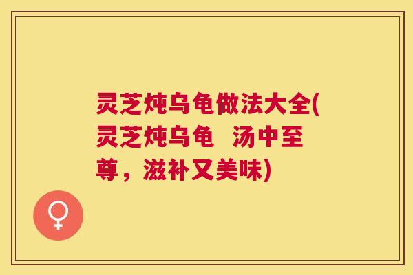 灵芝炖乌龟做法大全(灵芝炖乌龟  汤中至尊，滋补又美味)