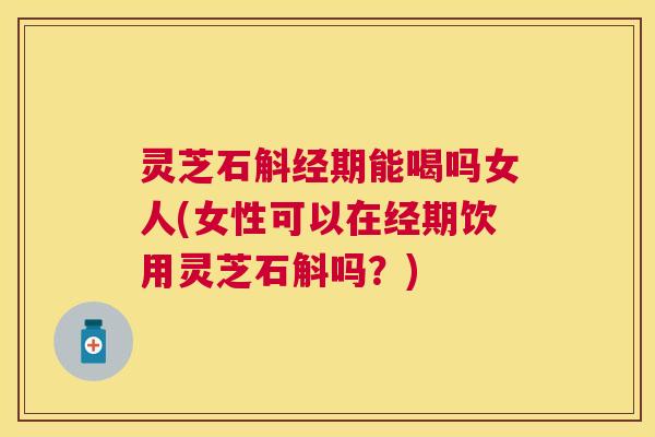 灵芝石斛经期能喝吗女人(女性可以在经期饮用灵芝石斛吗？)