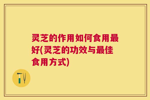 灵芝的作用如何食用最好(灵芝的功效与最佳食用方式)