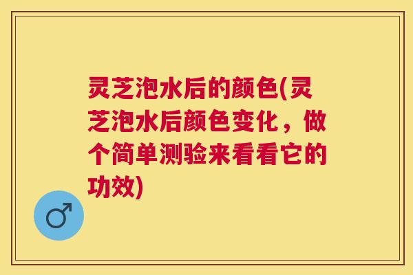 灵芝泡水后的颜色(灵芝泡水后颜色变化，做个简单测验来看看它的功效)