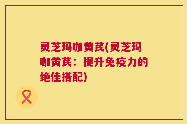 灵芝玛咖黄芪(灵芝玛咖黄芪：提升免疫力的绝佳搭配)