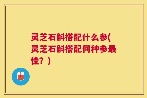 灵芝石斛搭配什么参(灵芝石斛搭配何种参佳？)