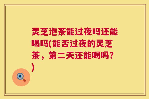 灵芝泡茶能过夜吗还能喝吗(能否过夜的灵芝茶，第二天还能喝吗？)
