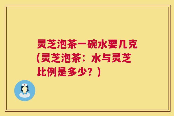 灵芝泡茶一碗水要几克(灵芝泡茶：水与灵芝比例是多少？)
