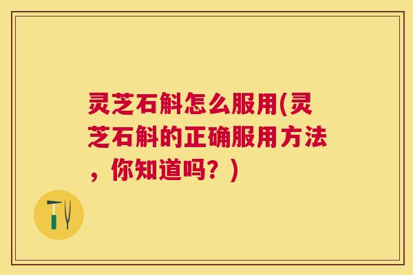 灵芝石斛怎么服用(灵芝石斛的正确服用方法，你知道吗？)