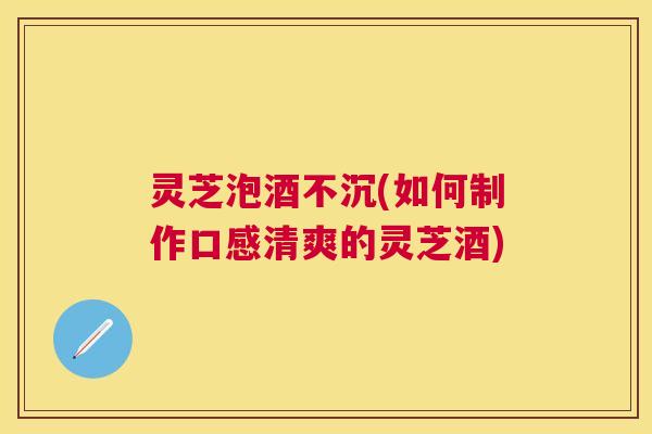 灵芝泡酒不沉(如何制作口感清爽的灵芝酒)