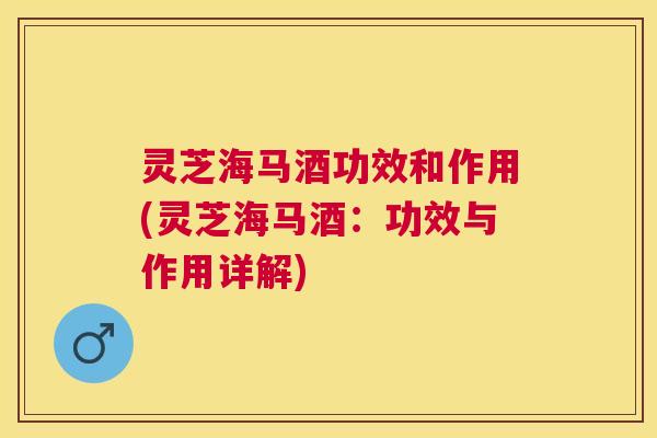 灵芝海马酒功效和作用(灵芝海马酒：功效与作用详解)