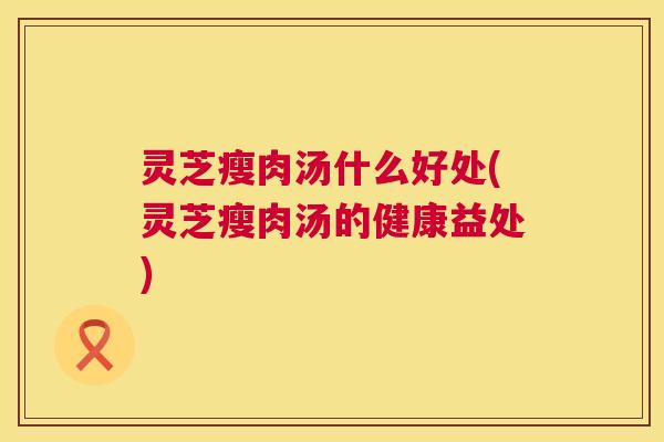 灵芝瘦肉汤什么好处(灵芝瘦肉汤的健康益处)