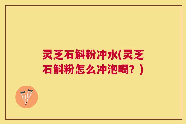 灵芝石斛粉冲水(灵芝石斛粉怎么冲泡喝？)