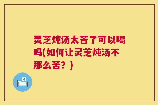 灵芝炖汤太苦了可以喝吗(如何让灵芝炖汤不那么苦？)