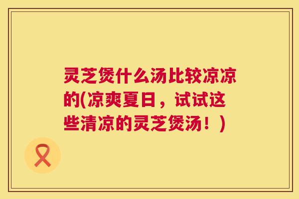 灵芝煲什么汤比较凉凉的(凉爽夏日，试试这些清凉的灵芝煲汤！)