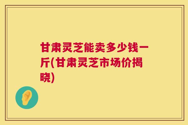 甘肃灵芝能卖多少钱一斤(甘肃灵芝市场价揭晓)