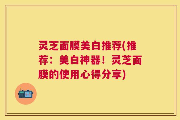 灵芝面膜美白推荐(推荐：美白神器！灵芝面膜的使用心得分享)