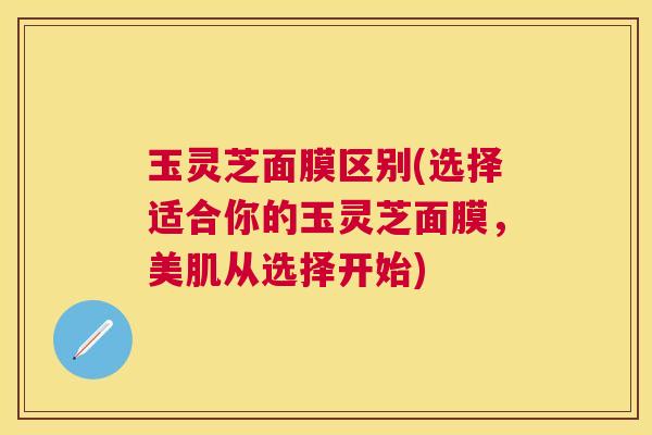 玉灵芝面膜区别(选择适合你的玉灵芝面膜，美肌从选择开始)