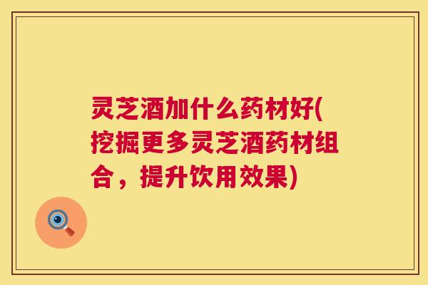 灵芝酒加什么药材好(挖掘更多灵芝酒药材组合，提升饮用效果)