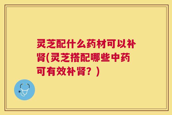 灵芝配什么药材可以补(灵芝搭配哪些可有效补？)