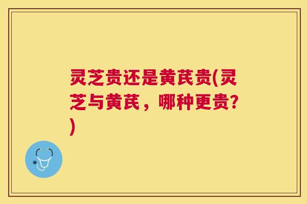 灵芝贵还是黄芪贵(灵芝与黄芪，哪种更贵？)