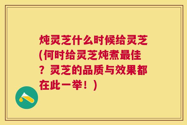 炖灵芝什么时候给灵芝(何时给灵芝炖煮佳？灵芝的品质与效果都在此一举！)