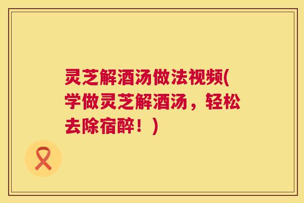灵芝解酒汤做法视频(学做灵芝解酒汤，轻松去除宿醉！)