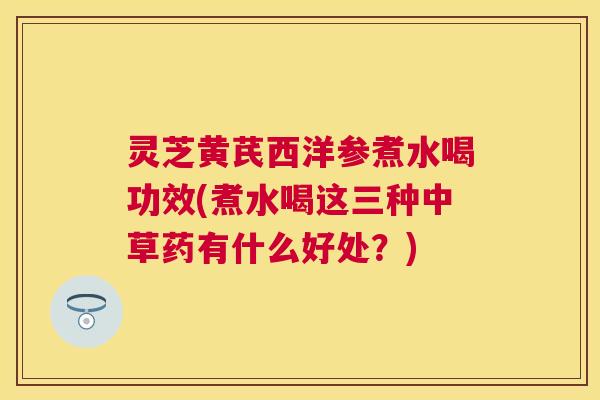灵芝黄芪西洋参煮水喝功效(煮水喝这三种中草药有什么好处？)