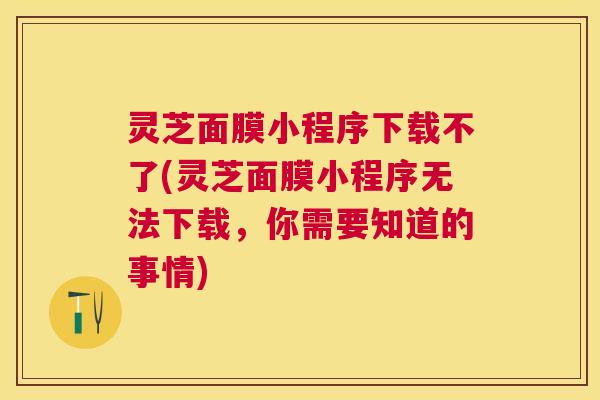 灵芝面膜小程序下载不了(灵芝面膜小程序无法下载，你需要知道的事情)
