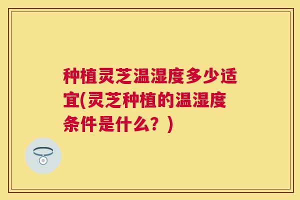 种植灵芝温湿度多少适宜(灵芝种植的温湿度条件是什么？)