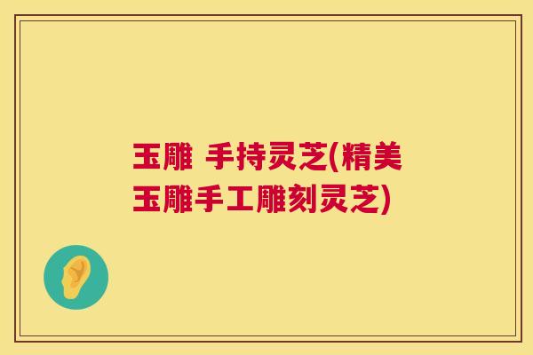 玉雕 手持灵芝(精美玉雕手工雕刻灵芝)