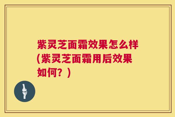 紫灵芝面霜效果怎么样(紫灵芝面霜用后效果如何？)