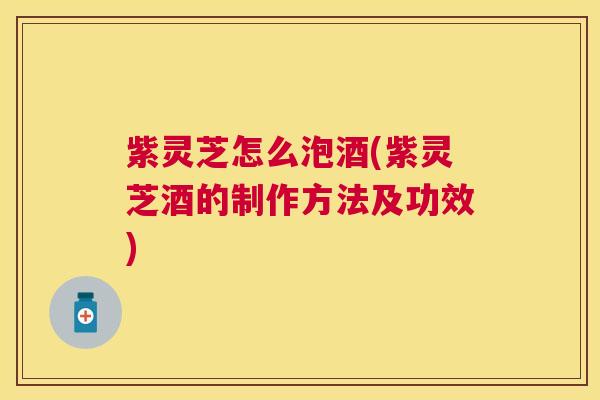 紫灵芝怎么泡酒(紫灵芝酒的制作方法及功效)