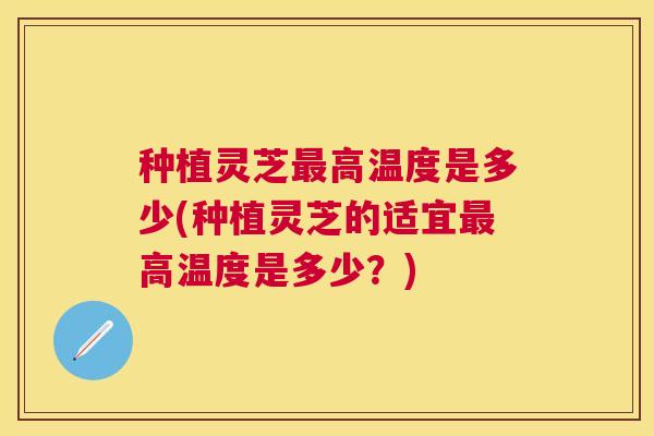 种植灵芝高温度是多少(种植灵芝的适宜高温度是多少？)