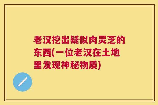 老汉挖出疑似肉灵芝的东西(一位老汉在土地里发现神秘物质)