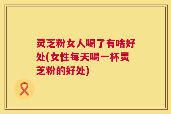 灵芝粉女人喝了有啥好处(女性每天喝一杯灵芝粉的好处)