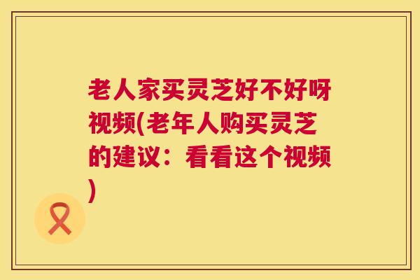 老人家买灵芝好不好呀视频(老年人购买灵芝的建议：看看这个视频)