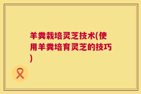 羊粪栽培灵芝技术(使用羊粪培育灵芝的技巧)