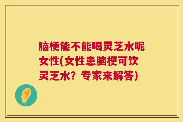 脑梗能不能喝灵芝水呢女性(女性患脑梗可饮灵芝水？专家来解答)