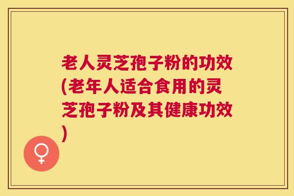 老人灵芝孢子粉的功效(老年人适合食用的灵芝孢子粉及其健康功效)