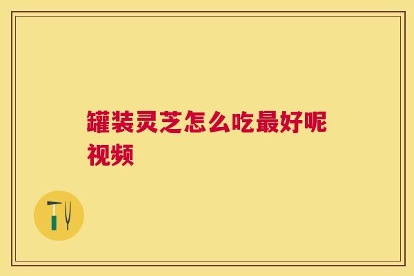 罐装灵芝怎么吃好呢视频