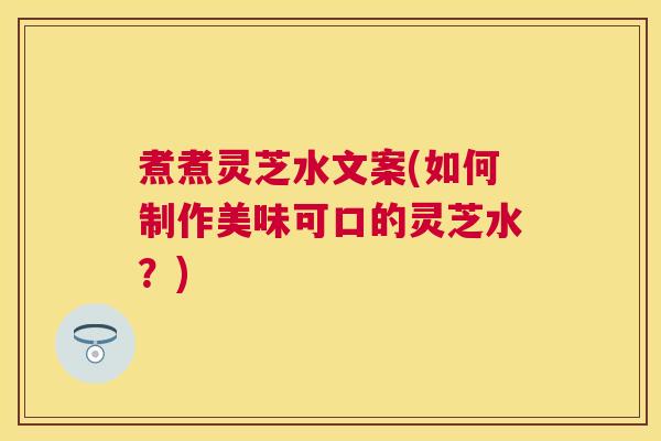 煮煮灵芝水文案(如何制作美味可口的灵芝水？)