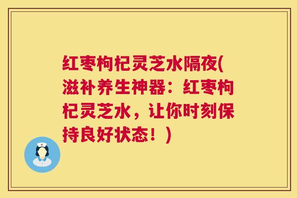 红枣枸杞灵芝水隔夜(滋补养生神器：红枣枸杞灵芝水，让你时刻保持良好状态！)